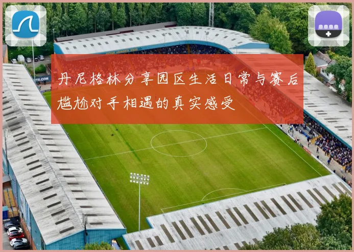 丹尼格林分享园区生活日常与赛后尴尬对手相遇的真实感受