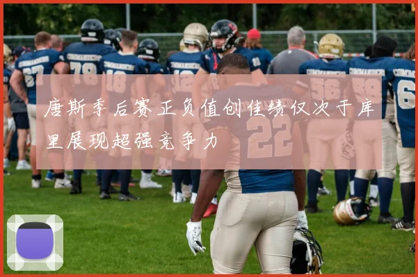唐斯季后赛正负值创佳绩仅次于库里展现超强竞争力