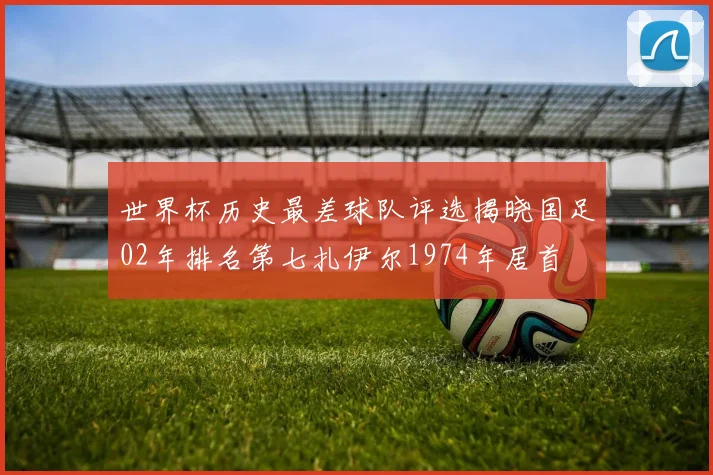 世界杯历史最差球队评选揭晓国足02年排名第七扎伊尔1974年居首