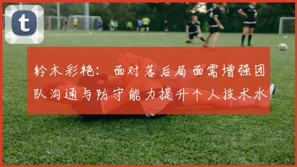 铃木彩艳：面对落后局面需增强团队沟通与防守能力提升个人技术水平