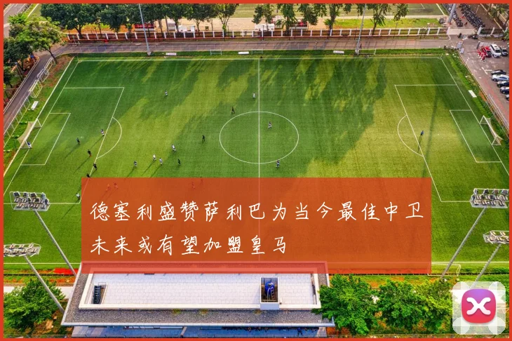 德塞利盛赞萨利巴为当今最佳中卫未来或有望加盟皇马