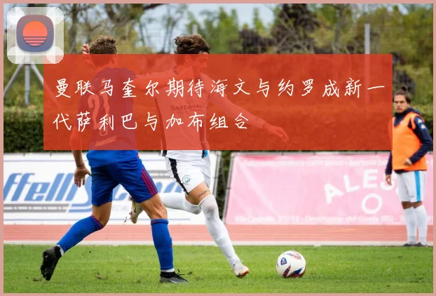 曼联马奎尔期待海文与约罗成新一代萨利巴与加布组合