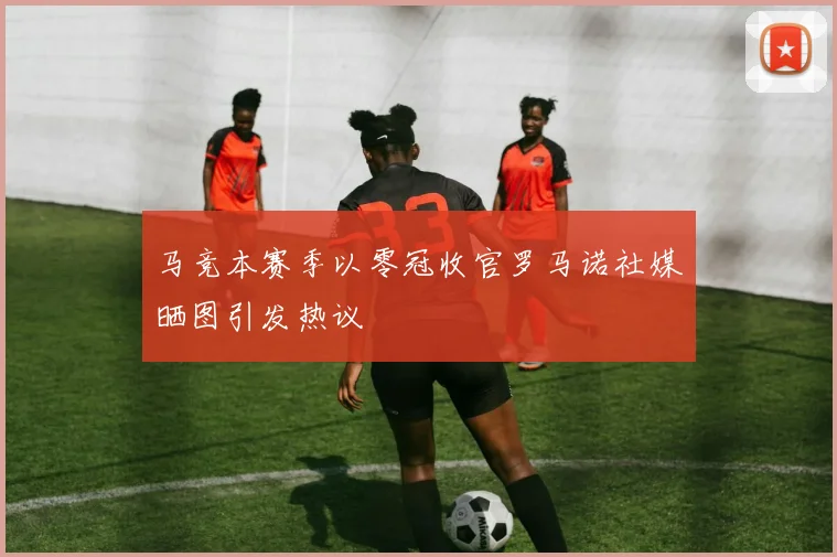 马竞本赛季以零冠收官罗马诺社媒晒图引发热议