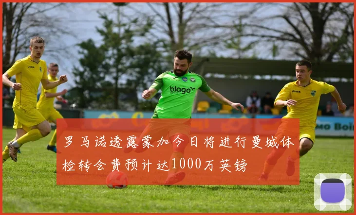 罗马诺透露蒙加今日将进行曼城体检转会费预计达1000万英镑