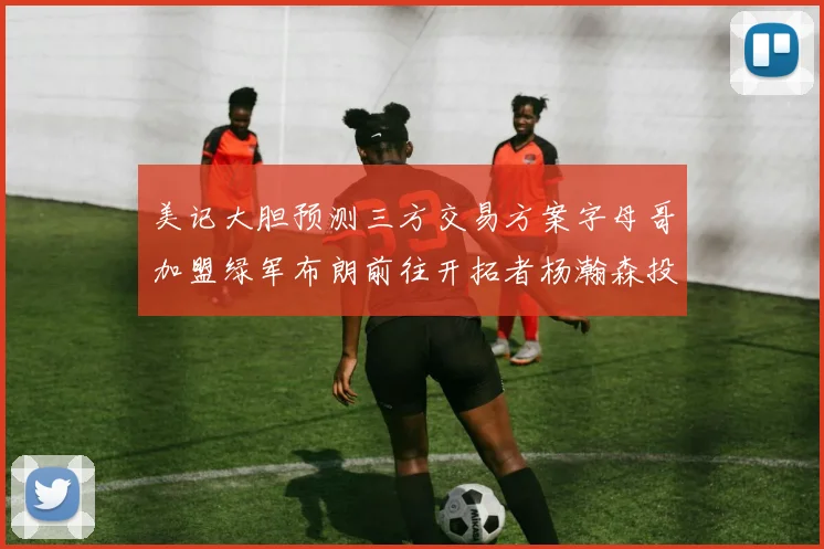 美记大胆预测三方交易方案字母哥加盟绿军布朗前往开拓者杨瀚森投奔雄鹿