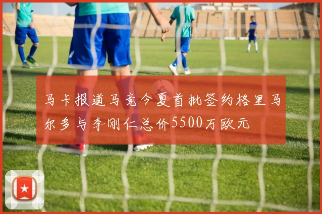 马卡报道马竞今夏首批签约格里马尔多与李刚仁总价5500万欧元