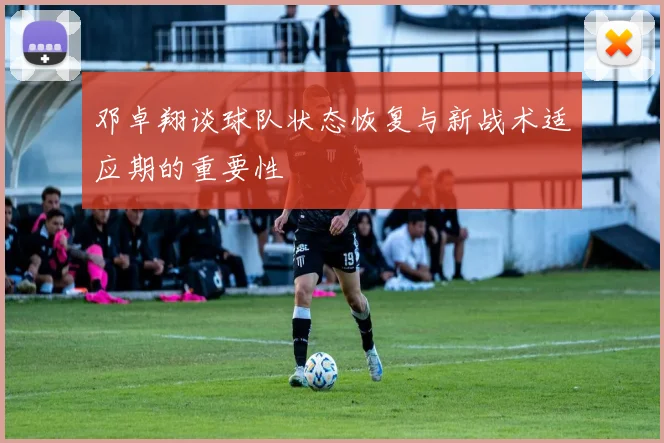 邓卓翔谈球队状态恢复与新战术适应期的重要性