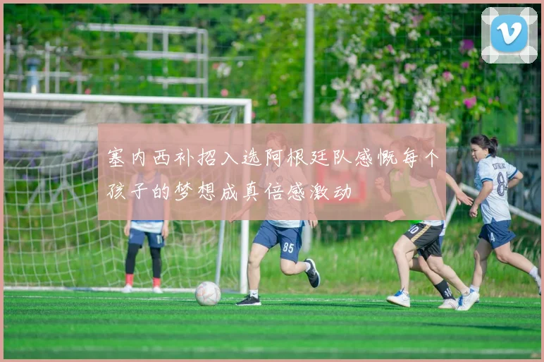 塞内西补招入选阿根廷队感慨每个孩子的梦想成真倍感激动
