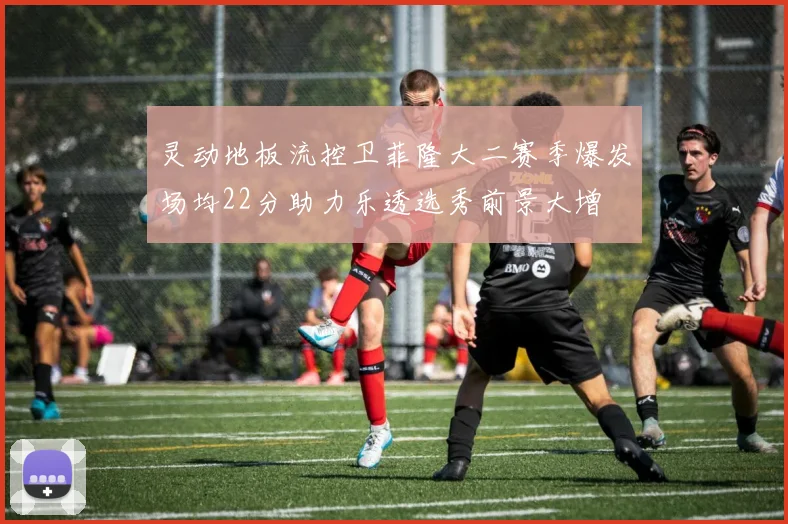 灵动地板流控卫菲隆大二赛季爆发场均22分助力乐透选秀前景大增