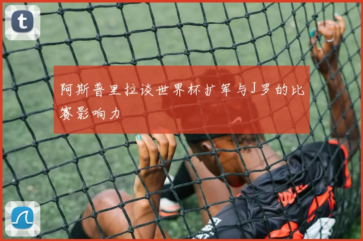 阿斯普里拉谈世界杯扩军与J罗的比赛影响力