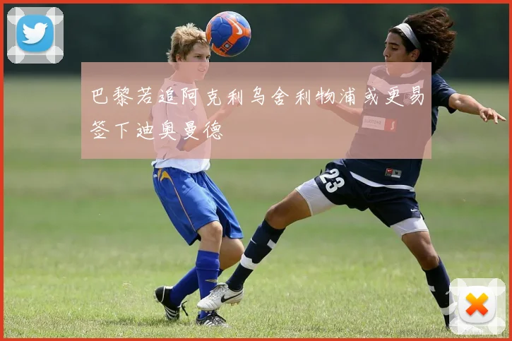 巴黎若追阿克利乌舍利物浦或更易签下迪奥曼德