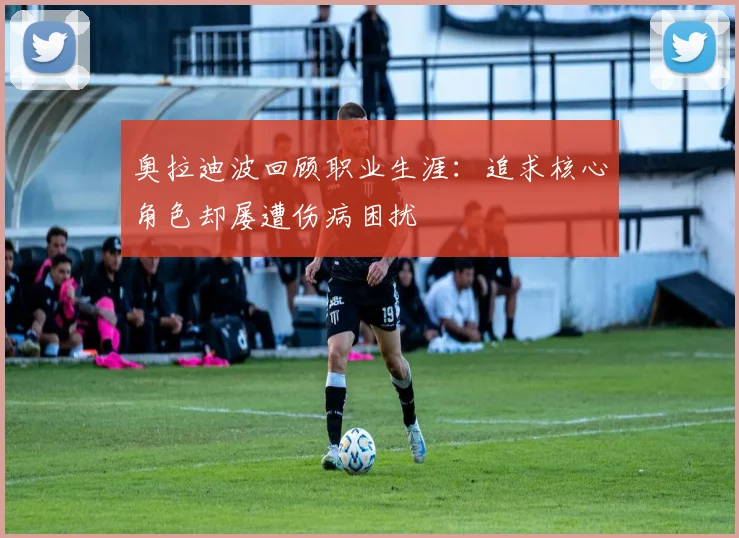 奥拉迪波回顾职业生涯：追求核心角色却屡遭伤病困扰