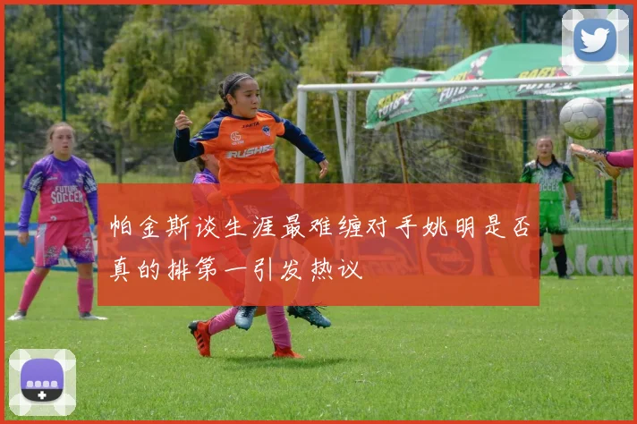 帕金斯谈生涯最难缠对手姚明是否真的排第一引发热议