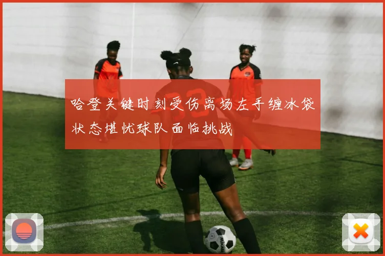 哈登关键时刻受伤离场左手缠冰袋状态堪忧球队面临挑战