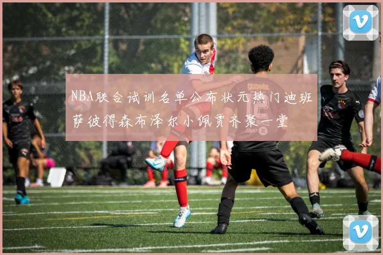 NBA联合试训名单公布状元热门迪班萨彼得森布泽尔小佩贾齐聚一堂