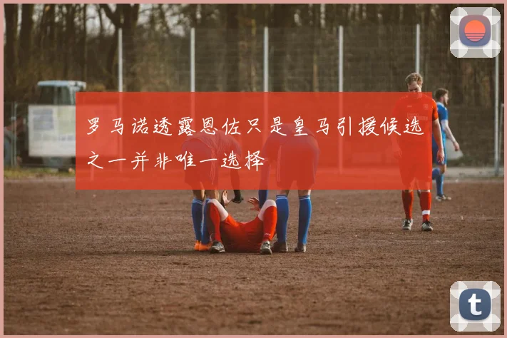 罗马诺透露恩佐只是皇马引援候选之一并非唯一选择